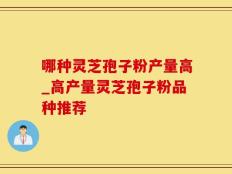 哪种灵芝孢子粉产量高_高产量灵芝孢子粉品种推荐