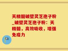 天精髓破壁灵芝孢子粉_破壁灵芝孢子粉：天精髓，高效吸收，增强免疫力