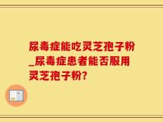 尿毒症能吃灵芝孢子粉_尿毒症患者能否服用灵芝孢子粉？