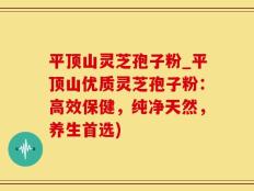 平顶山灵芝孢子粉_平顶山优质灵芝孢子粉：高效保健，纯净天然，养生首选)