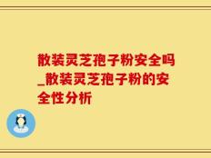 散装灵芝孢子粉安全吗_散装灵芝孢子粉的安全性分析