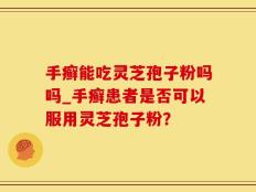 手癣能吃灵芝孢子粉吗吗_手癣患者是否可以服用灵芝孢子粉？