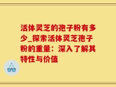 活体灵芝的孢子粉有多少_探索活体灵芝孢子粉的重量：深入了解其特性与价值