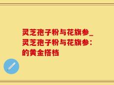 灵芝孢子粉与花旗参_灵芝孢子粉与花旗参：的黄金搭档