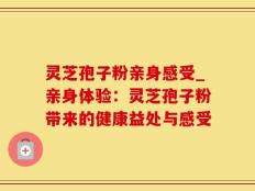 灵芝孢子粉亲身感受_亲身体验：灵芝孢子粉带来的健康益处与感受