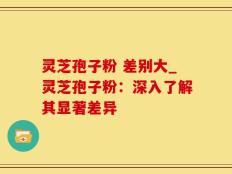 灵芝孢子粉 差别大_灵芝孢子粉：深入了解其显著差异