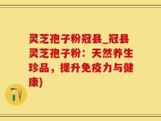 灵芝孢子粉冠县_冠县灵芝孢子粉：天然养生珍品，提升免疫力与健康)
