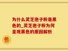 为什么灵芝孢子粉是黑色的_灵芝孢子粉为何呈现黑色的原因解析
