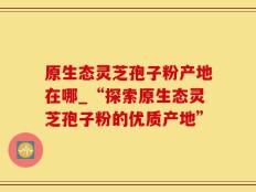 原生态灵芝孢子粉产地在哪_“探索原生态灵芝孢子粉的优质产地”