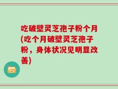 吃破壁灵芝孢子粉个月(吃个月破壁灵芝孢子粉，身体状况见明显改善)
