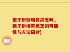孢子粉能培育灵芝吗_孢子粉培育灵芝的可能性与方法探讨)
