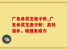 广东赤灵芝孢子粉_广东赤灵芝孢子粉：高效滋补，增强免疫力