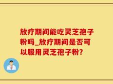 放疗期间能吃灵芝孢子粉吗_放疗期间是否可以服用灵芝孢子粉？