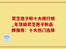 灵芝孢子粉十大排行榜_年顶级灵芝孢子粉品牌推荐：十大热门选择