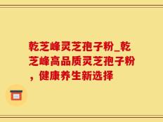 乾芝峰灵芝孢子粉_乾芝峰高品质灵芝孢子粉，健康养生新选择