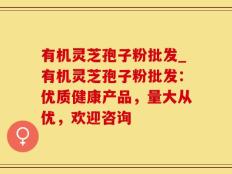 有机灵芝孢子粉批发_有机灵芝孢子粉批发：优质健康产品，量大从优，欢迎咨询