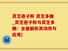 灵芝孢子粉 灵芝多糖_灵芝孢子粉与灵芝多糖：全面解析其功效与应用)