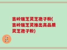 吉岭瑞芝灵芝孢子粉(吉岭瑞芝灵推出高品质灵芝孢子粉)