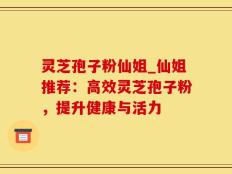 灵芝孢子粉仙姐_仙姐推荐：高效灵芝孢子粉，提升健康与活力