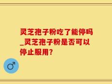 灵芝孢子粉吃了能停吗_灵芝孢子粉是否可以停止服用？