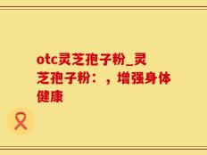 otc灵芝孢子粉_灵芝孢子粉：，增强身体健康
