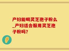 产妇能喝灵芝孢子粉么_产妇适合服用灵芝孢子粉吗？