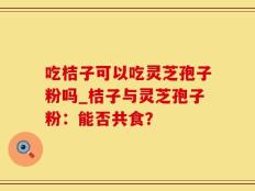 吃桔子可以吃灵芝孢子粉吗_桔子与灵芝孢子粉：能否共食？