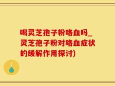 喝灵芝孢子粉咯血吗_灵芝孢子粉对咯血症状的缓解作用探讨)