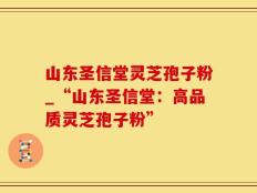 山东圣信堂灵芝孢子粉_“山东圣信堂：高品质灵芝孢子粉”