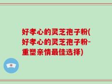 好孝心的灵芝孢子粉(好孝心的灵芝孢子粉-重塑亲情最佳选择)
