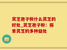 灵芝孢子粉什么灵芝的好处_灵芝孢子粉：探索灵芝的多种益处