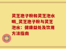 灵芝孢子粉和灵芝泡水喝_灵芝孢子粉与灵芝泡水：健康益处及饮用方法指南