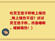 吃灵芝孢子粉晚上燥热_晚上燥热不适？试试灵芝孢子粉，改善睡眠，缓解燥热！)