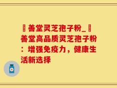 堉善堂灵芝孢子粉_堉善堂高品质灵芝孢子粉：增强免疫力，健康生活新选择