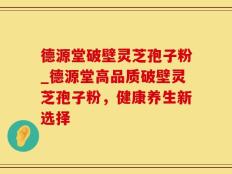德源堂破壁灵芝孢子粉_德源堂高品质破壁灵芝孢子粉，健康养生新选择