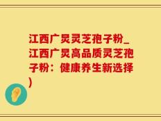 江西广炅灵芝孢子粉_江西广炅高品质灵芝孢子粉：健康养生新选择)