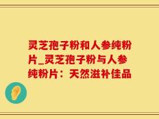 灵芝孢子粉和人参纯粉片_灵芝孢子粉与人参纯粉片：天然滋补佳品