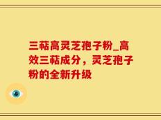 三萜高灵芝孢子粉_高效三萜成分，灵芝孢子粉的全新升级