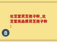 北芝堂灵芝孢子粉_北芝堂高品质灵芝孢子粉：