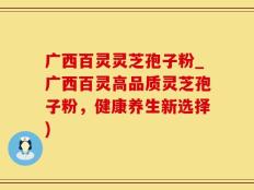 广西百灵灵芝孢子粉_广西百灵高品质灵芝孢子粉，健康养生新选择)