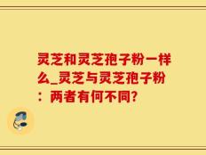灵芝和灵芝孢子粉一样么_灵芝与灵芝孢子粉：两者有何不同？