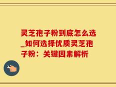 灵芝孢子粉到底怎么选_如何选择优质灵芝孢子粉：关键因素解析