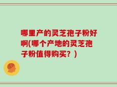 哪里产的灵芝孢子粉好啊(哪个产地的灵芝孢子粉值得购买？)