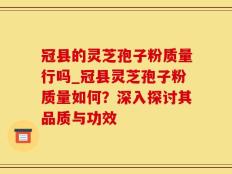 冠县的灵芝孢子粉质量行吗_冠县灵芝孢子粉质量如何？深入探讨其品质与功效