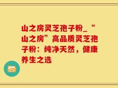 山之房灵芝孢子粉_“山之房”高品质灵芝孢子粉：纯净天然，健康养生之选