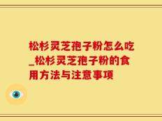 松杉灵芝孢子粉怎么吃_松杉灵芝孢子粉的食用方法与注意事项