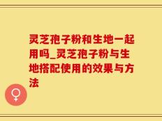 灵芝孢子粉和生地一起用吗_灵芝孢子粉与生地搭配使用的效果与方法