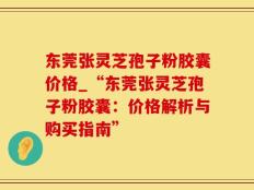 东莞张灵芝孢子粉胶囊价格_“东莞张灵芝孢子粉胶囊：价格解析与购买指南”