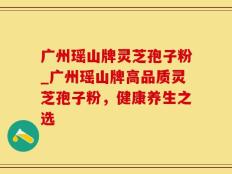 广州瑶山牌灵芝孢子粉_广州瑶山牌高品质灵芝孢子粉，健康养生之选