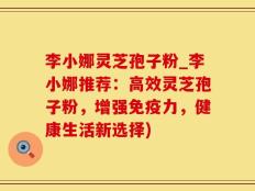 李小娜灵芝孢子粉_李小娜推荐：高效灵芝孢子粉，增强免疫力，健康生活新选择)